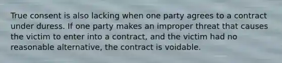 True consent is also lacking when one party agrees to a contract under duress. If one party makes an improper threat that causes the victim to enter into a contract, and the victim had no reasonable alternative, the contract is voidable.