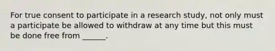 For true consent to participate in a research study, not only must a participate be allowed to withdraw at any time but this must be done free from ______.