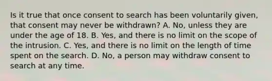 Is it true that once consent to search has been voluntarily given, that consent may never be withdrawn? A. No, unless they are under the age of 18. B. Yes, and there is no limit on the scope of the intrusion. C. Yes, and there is no limit on the length of time spent on the search. D. No, a person may withdraw consent to search at any time.