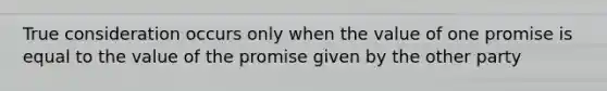 True consideration occurs only when the value of one promise is equal to the value of the promise given by the other party