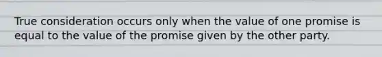 True consideration occurs only when the value of one promise is equal to the value of the promise given by the other party.