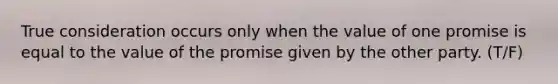 True consideration occurs only when the value of one promise is equal to the value of the promise given by the other party. (T/F)