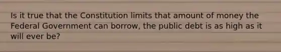 Is it true that the Constitution limits that amount of money the Federal Government can borrow, the public debt is as high as it will ever be?