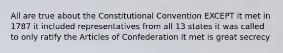 All are true about the Constitutional Convention EXCEPT it met in 1787 it included representatives from all 13 states it was called to only ratify the Articles of Confederation it met is great secrecy