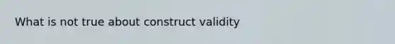 What is not true about construct validity