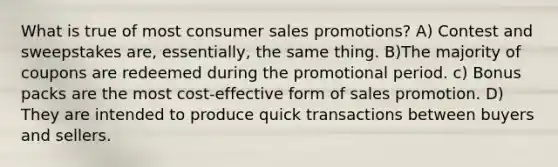 What is true of most consumer sales promotions? A) Contest and sweepstakes are, essentially, the same thing. B)The majority of coupons are redeemed during the promotional period. c) Bonus packs are the most cost-effective form of sales promotion. D) They are intended to produce quick transactions between buyers and sellers.