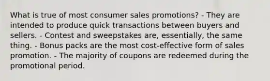 What is true of most consumer sales promotions? - They are intended to produce quick transactions between buyers and sellers. - Contest and sweepstakes are, essentially, the same thing. - Bonus packs are the most cost-effective form of sales promotion. - The majority of coupons are redeemed during the promotional period.