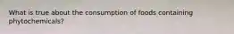 What is true about the consumption of foods containing phytochemicals?