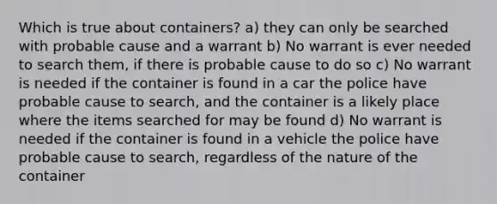 Which is true about containers? a) they can only be searched with probable cause and a warrant b) No warrant is ever needed to search them, if there is probable cause to do so c) No warrant is needed if the container is found in a car the police have probable cause to search, and the container is a likely place where the items searched for may be found d) No warrant is needed if the container is found in a vehicle the police have probable cause to search, regardless of the nature of the container