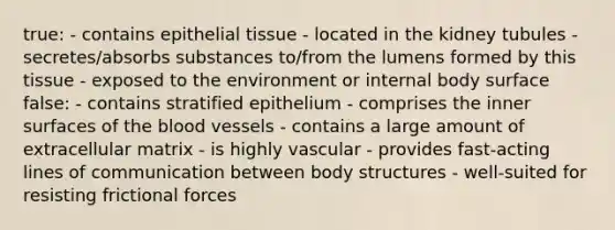 true: - contains <a href='https://www.questionai.com/knowledge/k7dms5lrVY-epithelial-tissue' class='anchor-knowledge'>epithelial tissue</a> - located in the kidney tubules - secretes/absorbs substances to/from the lumens formed by this tissue - exposed to the environment or internal body surface false: - contains stratified epithelium - comprises the inner surfaces of <a href='https://www.questionai.com/knowledge/k7oXMfj7lk-the-blood' class='anchor-knowledge'>the blood</a> vessels - contains a large amount of extracellular matrix - is highly vascular - provides fast-acting lines of communication between body structures - well-suited for resisting frictional forces