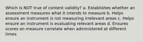 Which is NOT true of content validity? a. Establishes whether an assessment measures what it intends to measure b. Helps ensure an instrument is not measuring irrelevant areas c. Helps ensure an instrument is evaluating relevant areas d. Ensures scores on measure correlate when administered at different times