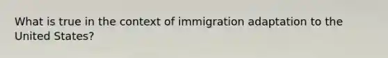 What is true in the context of immigration adaptation to the United States?