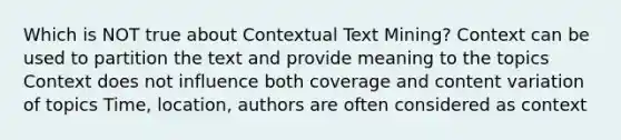 Which is NOT true about Contextual Text Mining? Context can be used to partition the text and provide meaning to the topics Context does not influence both coverage and content variation of topics Time, location, authors are often considered as context