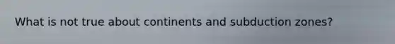 What is not true about continents and subduction zones?