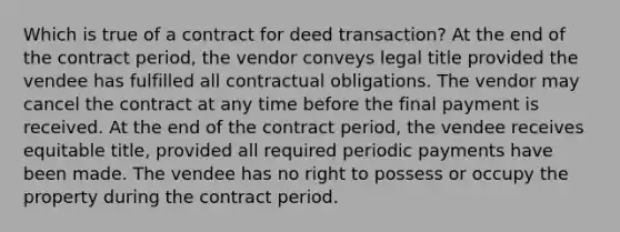 Which is true of a contract for deed transaction? At the end of the contract period, the vendor conveys legal title provided the vendee has fulfilled all contractual obligations. The vendor may cancel the contract at any time before the final payment is received. At the end of the contract period, the vendee receives equitable title, provided all required periodic payments have been made. The vendee has no right to possess or occupy the property during the contract period.