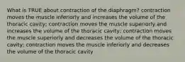 What is TRUE about contraction of the diaphragm? contraction moves the muscle inferiorly and increases the volume of the thoracic cavity; contraction moves the muscle superiorly and increases the volume of the thoracic cavity; contraction moves the muscle superiorly and decreases the volume of the thoracic cavity; contraction moves the muscle inferiorly and decreases the volume of the thoracic cavity