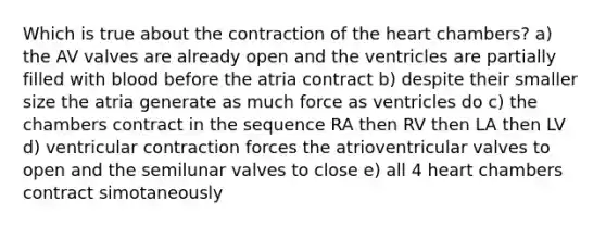 Which is true about the contraction of the heart chambers? a) the AV valves are already open and the ventricles are partially filled with blood before the atria contract b) despite their smaller size the atria generate as much force as ventricles do c) the chambers contract in the sequence RA then RV then LA then LV d) ventricular contraction forces the atrioventricular valves to open and the semilunar valves to close e) all 4 heart chambers contract simotaneously