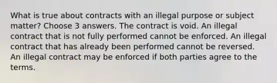 What is true about contracts with an illegal purpose or subject matter? Choose 3 answers. The contract is void. An illegal contract that is not fully performed cannot be enforced. An illegal contract that has already been performed cannot be reversed. An illegal contract may be enforced if both parties agree to the terms.