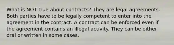 What is NOT true about contracts? They are legal agreements. Both parties have to be legally competent to enter into the agreement in the contract. A contract can be enforced even if the agreement contains an illegal activity. They can be either oral or written in some cases.