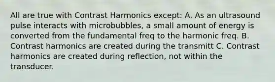 All are true with Contrast Harmonics except: A. As an ultrasound pulse interacts with microbubbles, a small amount of energy is converted from the fundamental freq to the harmonic freq. B. Contrast harmonics are created during the transmitt C. Contrast harmonics are created during reflection, not within the transducer.