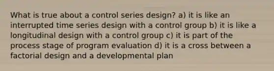 What is true about a control series design? a) it is like an interrupted time series design with a control group b) it is like a longitudinal design with a control group c) it is part of the process stage of program evaluation d) it is a cross between a factorial design and a developmental plan