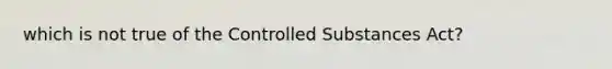 which is not true of the Controlled Substances Act?