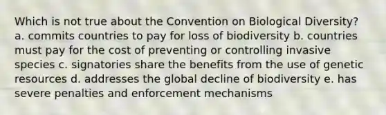 Which is not true about the Convention on Biological Diversity? a. commits countries to pay for loss of biodiversity b. countries must pay for the cost of preventing or controlling invasive species c. signatories share the benefits from the use of genetic resources d. addresses the global decline of biodiversity e. has severe penalties and enforcement mechanisms