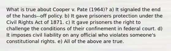 What is true about Cooper v. Pate (1964)? a) It signaled the end of the hands-‐off policy. b) It gave prisoners protection under the Civil Rights Act of 1871. c) It gave prisoners the right to challenge the conditions of their confinement in federal court. d) It imposes civil liability on any official who violates someone's constitutional rights. e) All of the above are true.