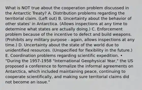 What is NOT true about the cooperation problem discussed in the Antarctic Treaty? A. Distribution problems regarding the territorial claim. (Left out) B. Uncertainty about the behavior of other states' in Antarctica. (Allows inspections at any time to determine what states are actually doing.) C. Enforcement problem because of the incentive to defect and build weapons.(Prohibits any military purpose - again, allows inspections at any time.) D. Uncertainty about the state of the world due to unidentified resources. (Unspecified for flexibility in the future.) E. Coordination problems regarding scientific expedition. • "During the 1957-1958 "International Geophysical Year," the US proposed a conference to formalize the informal agreements on Antarctica, which included maintaining peace, continuing to cooperate scientifically, and making sure territorial claims did not become an issue."