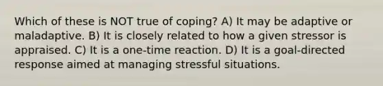 Which of these is NOT true of coping? A) It may be adaptive or maladaptive. B) It is closely related to how a given stressor is appraised. C) It is a one-time reaction. D) It is a goal-directed response aimed at managing stressful situations.