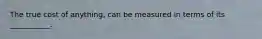 The true cost of anything, can be measured in terms of its ___________.