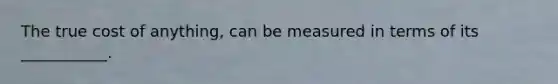 The true cost of anything, can be measured in terms of its ___________.