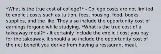 *What is the true cost of college?* - College costs are not limited to explicit costs such as tuition, fees, housing, food, books, supplies, and the like. They also include the opportunity cost of earnings forgone while studying. *What is the true cost of a takeaway meal?* - It certainly include the explicit cost you pay for the takeaway. It should also include the opportunity cost of the net benefit you derive from having a restaurant meal.