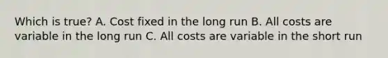 Which is true? A. Cost fixed in the long run B. All costs are variable in the long run C. All costs are variable in the short run