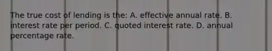 The true cost of lending is the: A. effective annual rate. B. interest rate per period. C. quoted interest rate. D. annual percentage rate.