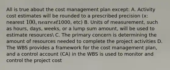 All is true about the cost management plan except: A. Activity cost estimates will be rounded to a prescribed precision (x: nearest 100, nearest1000, etc) B. Units of measurement, such as hours, days, weeks, or a lump sum amount, will be used to estimate resources C. The primary concern is determining the amount of resources needed to complete the project activities D. The WBS provides a framework for the cost management plan, and a control account (CA) in the WBS is used to monitor and control the project cost