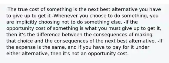 -The true cost of something is the next best alternative you have to give up to get it -Whenever you choose to do something, you are implicitly choosing not to do something else. -If the opportunity cost of something is what you must give up to get it, then it's the difference between the consequences of making that choice and the consequences of the next best alternative. -If the expense is the same, and if you have to pay for it under either alternative, then it's not an opportunity cost.