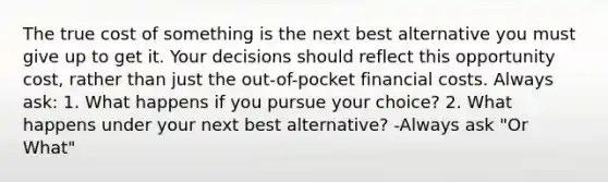 The true cost of something is the next best alternative you must give up to get it. Your decisions should reflect this opportunity cost, rather than just the out-of-pocket financial costs. Always ask: 1. What happens if you pursue your choice? 2. What happens under your next best alternative? -Always ask "Or What"