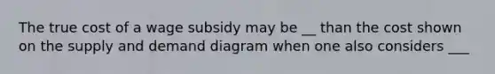The true cost of a wage subsidy may be __ than the cost shown on the supply and demand diagram when one also considers ___