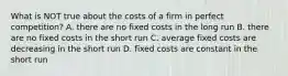 What is NOT true about the costs of a firm in perfect competition? A. there are no fixed costs in the long run B. there are no fixed costs in the short run C. average fixed costs are decreasing in the short run D. fixed costs are constant in the short run