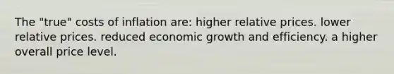 The "true" costs of inflation are: higher relative prices. lower relative prices. reduced economic growth and efficiency. a higher overall price level.