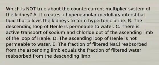 Which is NOT true about the countercurrent multiplier system of the kidney? A. It creates a hyperosmolar medullary interstitial fluid that allows the kidneys to form hypertonic urine. B. The descending loop of Henle is permeable to water. C. There is active transport of sodium and chloride out of the ascending limb of the loop of Henle. D. The ascending loop of Henle is not permeable to water. E. The fraction of filtered NaCl reabsorbed from the ascending limb equals the fraction of filtered water reabsorbed from the descending limb.