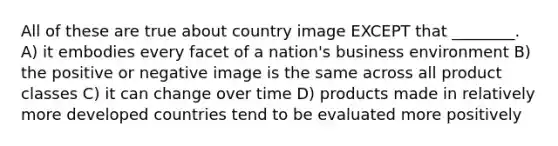 All of these are true about country image EXCEPT that ________. A) it embodies every facet of a nation's business environment B) the positive or negative image is the same across all product classes C) it can change over time D) products made in relatively more developed countries tend to be evaluated more positively