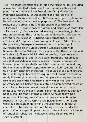 True The course content shall include the following: (a). Ensuring access to controlled substances for all patients with a valid prescription. (b). Use of the Prescription Drug Monitoring Program's Database. (c). Assessment of prescriptions for appropriate therapeutic value. (d). Detection of prescriptions not based on a legitimate medical purpose. (e). The laws and rules related to the prescribing and dispensing of controlled substances. (f). Proper patient storage and disposal of controlled substances. (g). Protocols for addressing and resolving problems recognized during the drug utilization review to include but not limited to the following: 1. Drug/drug interactions. 2. Side effects; and 3. High dose/low dose guidelines(h). Education on the provision, Emergency treatment for suspected opioid overdoses and on the State Surgeon General's Statewide Standing Order for Naloxone for as long as the Order is valid and effective. (i). Pharmacist initiated counseling of patients with opioid prescriptions; and (j). Available treatment resources for opioid physical dependence, addiction, misuse, or abuse. All licensed pharmacists shall complete the required course during the biennium ending on September 30. A 2-hour course shall be taken every biennium thereafter. The course shall count towards the mandatory 30 hours of CE required for licensure renewal. All newly licensed pharmacists must complete the required course before the end of the first biennial renewal period. Every pharmacy permit holder shall maintain a computerized record of controlled substance prescriptions dispensed. A hard copy printout summary of such record, covering the previous 60 day period, shall be made available within 72 hours following a request for it by any law enforcement personnel entitled to request such summary which shall include information from which it is possible to determine the volume and identity of controlled substance medications being dispensed under the prescription of a specific prescriber, and the volume and identity of controlled substance medications being dispensed to a specific patient.