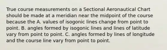 True course measurements on a Sectional Aeronautical Chart should be made at a meridian near the midpoint of the course because the A. values of isogonic lines change from point to point. B. angles formed by isogonic lines and lines of latitude vary from point to point. C. angles formed by lines of longitude and the course line vary from point to point.