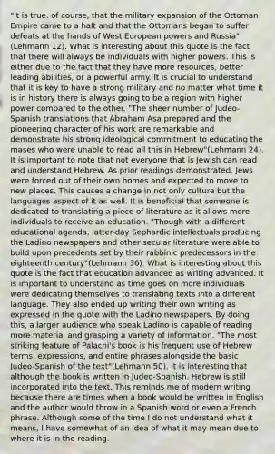 "It is true, of course, that the military expansion of the Ottoman Empire came to a halt and that the Ottomans began to suffer defeats at the hands of West European powers and Russia"(Lehmann 12). What is interesting about this quote is the fact that there will always be individuals with higher powers. This is either due to the fact that they have more resources, better leading abilities, or a powerful army. It is crucial to understand that it is key to have a strong military and no matter what time it is in history there is always going to be a region with higher power compared to the other. "The sheer number of Judeo-Spanish translations that Abraham Asa prepared and the pioneering character of his work are remarkable and demonstrate his strong ideological commitment to educating the mases who were unable to read all this in Hebrew"(Lehmann 24). It is important to note that not everyone that is Jewish can read and understand Hebrew. As prior readings demonstrated, Jews were forced out of their own homes and expected to move to new places. This causes a change in not only culture but the languages aspect of it as well. It is beneficial that someone is dedicated to translating a piece of literature as it allows more individuals to receive an education. "Though with a different educational agenda, latter-day Sephardic intellectuals producing the Ladino newspapers and other secular literature were able to build upon precedents set by their rabbinic predecessors in the eighteenth century"(Lehmann 36). What is interesting about this quote is the fact that education advanced as writing advanced. It is important to understand as time goes on more individuals were dedicating themselves to translating texts into a different language. They also ended up writing their own writing as expressed in the quote with the Ladino newspapers. By doing this, a larger audience who speak Ladino is capable of reading more material and grasping a variety of information. "The most striking feature of Palachi's book is his frequent use of Hebrew terms, expressions, and entire phrases alongside the basic Judeo-Spanish of the text"(Lehmann 50). It is interesting that although the book is written in Judeo-Spanish, Hebrew is still incorporated into the text. This reminds me of modern writing because there are times when a book would be written in English and the author would throw in a Spanish word or even a French phrase. Although some of the time I do not understand what it means, I have somewhat of an idea of what it may mean due to where it is in the reading.