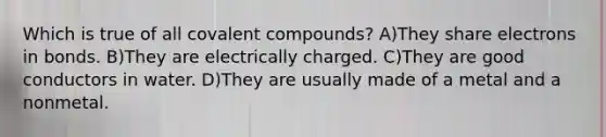 Which is true of all covalent compounds? A)They share electrons in bonds. B)They are electrically charged. C)They are good conductors in water. D)They are usually made of a metal and a nonmetal.