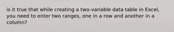 is it true that while creating a two-variable data table in Excel, you need to enter two ranges, one in a row and another in a column?