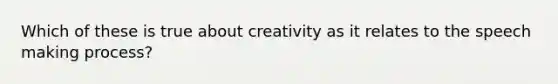 Which of these is true about creativity as it relates to the speech making process?