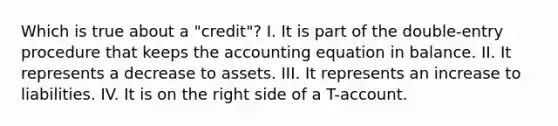 Which is true about a "credit"? I. It is part of the double-entry procedure that keeps the accounting equation in balance. II. It represents a decrease to assets. III. It represents an increase to liabilities. IV. It is on the right side of a T-account.